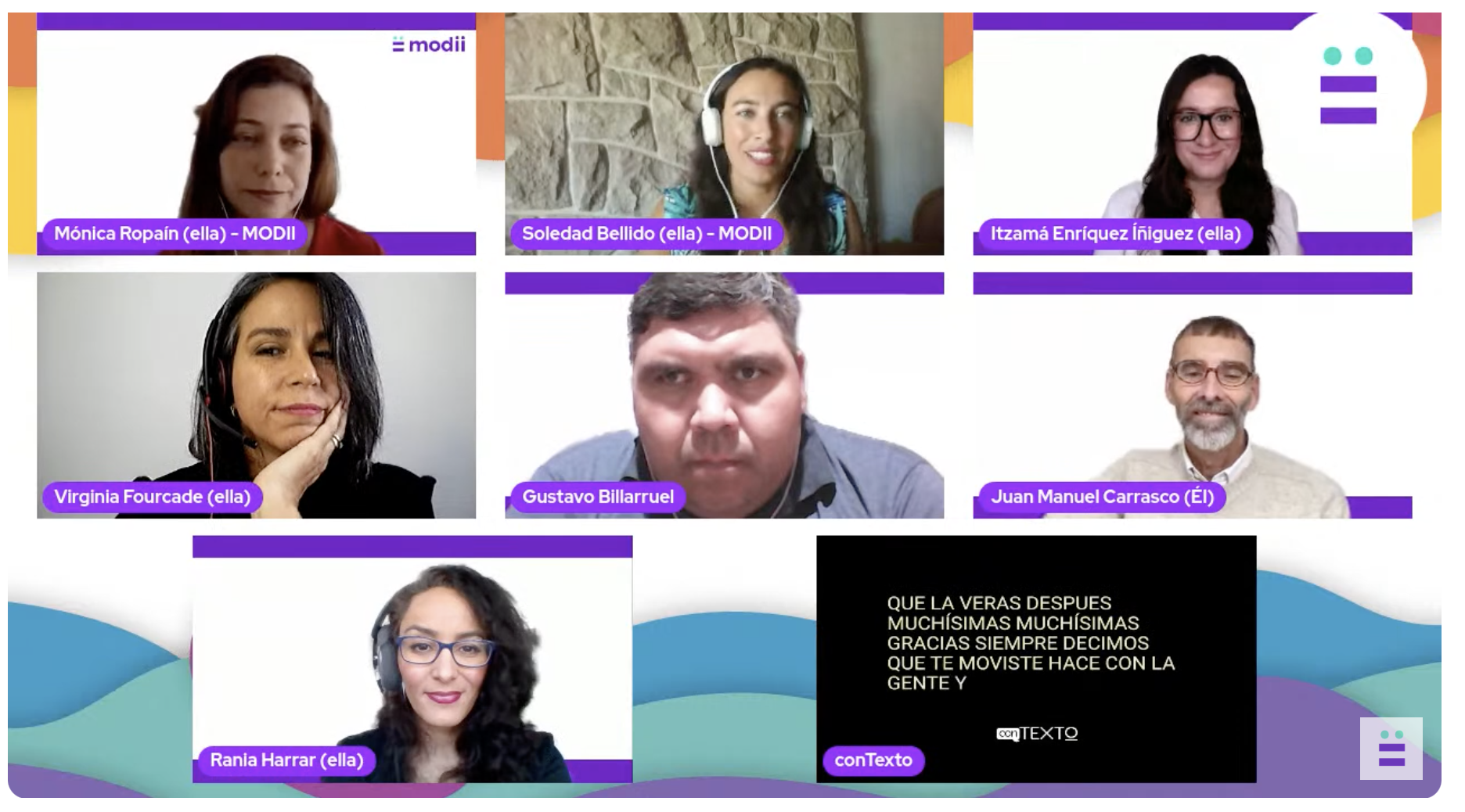 La imagen es una captura de pantalla del primer panel de comunicación inclusiva de Modii, con motivo de su segundo aniversario. La imagen muestra a siete participantes en un diseño de cuadrícula. En la parte superior de cada cuadro de video, se ve una barra con el logotipo de "modii" en blanco y morado. De izquierda a derecha, fila superior: Mónica Ropain (ella) - MODII : Una mujer con cabello oscuro y liso, vestida con una blusa oscura, mirando al frente. Soledad Bellido (ella) - MODII : Una mujer con cabello oscuro y largo, lleva audífonos blancos y una blusa con estampado floral claro, sonríe a la cámara. Itzamá Enríquez Íñiguez (ella): Una mujer con gafas y cabello oscuro, viste una blusa oscura, mira al frente. De izquierda a derecha, fila media: Virginia Fourcade (ella): Una mujer con cabello oscuro recogido, apoyando su barbilla en una mano, viste una blusa oscura. Gustavo Billarruel: Un hombre de tez morena y cabello oscuro corto, viste una camisa oscura, mirando directamente a la cámara. Juan Manuel Carrasco (Él): Un hombre con barba y gafas, sonríe a la cámara, viste un suéter de punto claro. De izquierda a derecha, fila inferior: Rania Harrar (ella): Una mujer con gafas y cabello oscuro, viste una blusa oscura con un estampado sutil, sonríe levemente a la cámara. Una pantalla negra con texto blanco que dice: "QUE LA VEAS DESPUES MUCHÍSIMAS MUCHÍSIMAS GRACIAS SIEMPRE DECIMOS QUE TE MOVISTE HACE CON LA GENTE Y". Abajo, un logotipo blanco dice "conTEXTQ". Un espacio vacío en la cuadrícula con el logotipo de "modii" en la parte inferior derecha.