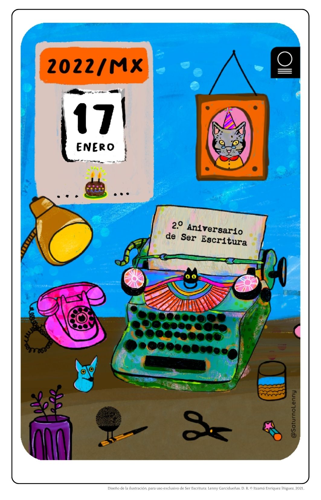 Postal ilustrada con estilo colorido, alegre y artesanal que conmemora el segundo aniversario de Ser Escritura, disponible en la la galería de serescritura.com.
En el fondo, una pared azul cielo salpicada de puntos blancos da la sensación de estar en una oficina creativa.
En la parte superior izquierda, cuelga un calendario con borde naranja que indica el año y país: "2022/MX". La hoja arrancable del calendario señala el 17 de enero y justo debajo se muestra un pequeño pastel de cumpleaños con velitas encendidas. A la derecha, enmarcado sobre la pared, hay un retrato de un gato gris, con grandes ojos amarillos, un sombrero de fiesta rosa y camisa naranja, todo dentro de un marco naranja con puntos negros y fondo rosa.
En el centro de la escena, sobre un escritorio color café, hay una máquina de escribir verde con detalles oxidados, teclas negras, cintas rosa y una hoja de papel que asoma con el texto: “2.º Aniversario de Ser Escritura”. La máquina tiene la cara de un gato negro en su parte frontal.
A la izquierda de la máquina, sobre la misma superficie, hay un teléfono de disco color fucsia, junto a una lámpara de escritorio amarilla.
En la parte baja de la imagen, sobre el escritorio, hay varios objetos: una maceta morada con planta violeta, una figura de zorro azul, una huella dactilar con patas de pollo sobre una pluma Bic, unas tijeras negras, un lápiz con una goma en forma de estrella rosa y un vaso de agua.
El estilo general es vibrante, lúdico y nostálgico, con elementos relacionados con la escritura, el festejo y el trabajo artesanal.
Al pie de la imagen se lee: “Diseño de la ilustración, para uso exclusivo de Ser Escritura: Lenny Garcidueñas. D. R. © Itzamá Enríquez Íñiguez, 2021.” y la firma de la artista “@SaturnoLenny” está en el costado derecho.