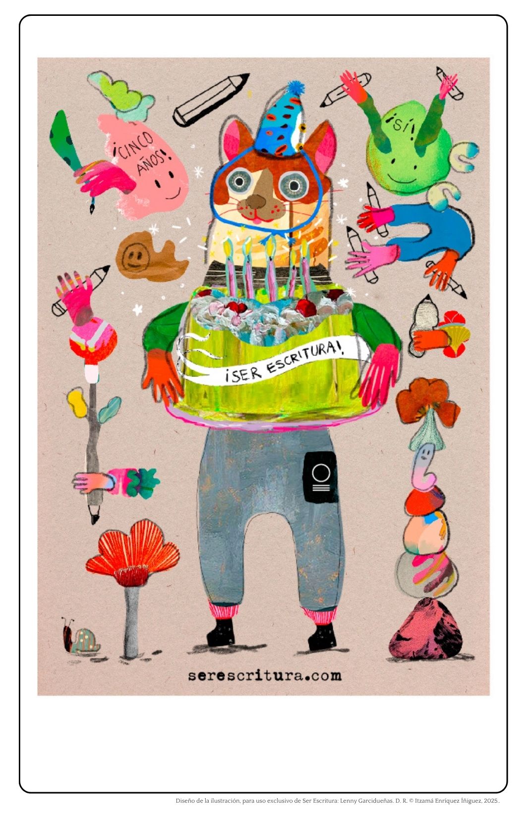 Postal digital que celebra el quinto aniversario de Ser Escritura con una ilustración festiva y colorida, disponible en la galería de serescritura.com
En el centro de la ilustración se encuentra un personaje antropomorfo con cuerpo humanoide y cabeza de gato. Usa un gorro de fiesta azul y tiene una gran sonrisa con la lengua de fuera. Sus ojos son grandes y redondos. Su pelaje es café. Lleva en brazos un pastel rectangular de betún blanco con cerezas y velas encendidas. En la parte frontal del pastel se lee la leyenda “¡Ser Escritura!” en una banda blanca ondeante.
El personaje viste un overol azul, calcetas rosas y zapatos negros. Sobre su pierna derecha se ve el logo de Ser Escritura.
Alrededor del personaje principal flotan figuras de colores y formas fantásticas, con rostros alegres, manos levantadas y lápices grandes como herramientas creativas.
Dos figuras verdes sonrientes llevan carteles: una dice “¡Sí!” y la otra “¡Cinco años!”. El fondo de la postal es color beige con textura de papel reciclado.
Abajo, centrado, está el texto en negro: serescritura.com. Al pie de la imagen se lee: “Diseño de la ilustración, para uso exclusivo de Ser Escritura: Lenny Garcidueñas. D. R. © Itzamá Enríquez Íñiguez, 2025.”