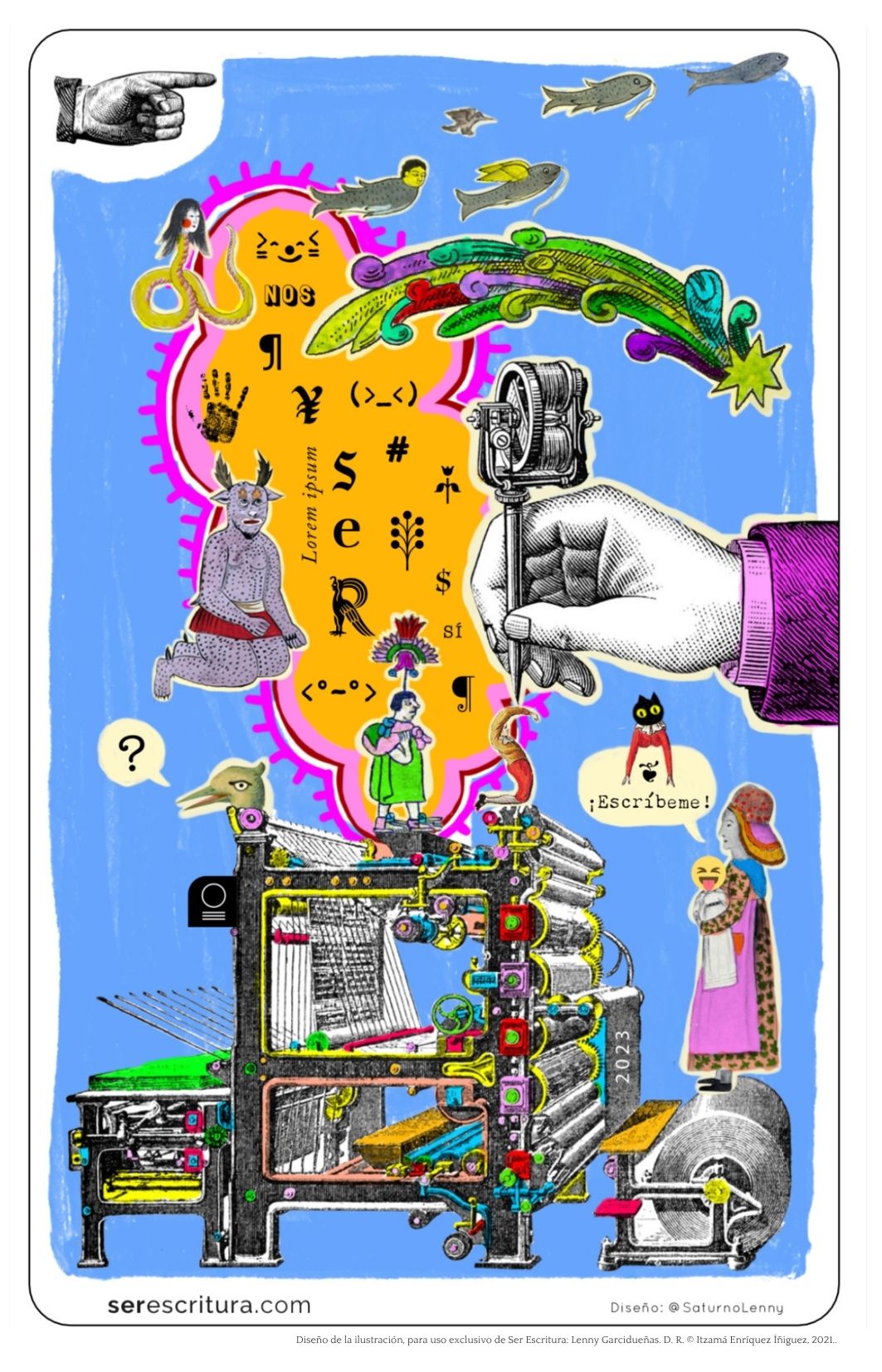 Postal digital colorida y surrealista que conmemora el tercer aniversario de Ser Escritura, disponible en la galería de serescritura.com
La composición está llena de figuras híbridas, tipográficas y fantásticas sobre un fondo azul cielo y una nube naranja de contorno rosa.
En el centro de la nube hay múltiples signos de puntuación, símbolos, letras y glifos, como: "Lorem ipsum", el signo de pesos, el símbolo de copyright, emoticones, letras invertidas, símbolos asiáticos y pictogramas inventados. Dentro de la nube se repite la palabra "ser" en distintas formas gráficas y direcciones.
Arriba de la postal, a la izquierda, una mano antigua en blanco y negro señala hacia la imagen.
Sobre el fondo azul nadan peces y aves fantásticos en distintas direcciones: una figura de mujer con cuerpo de serpiente amarilla y cabello largo negro; una pequeña cabeza de hombre con cuerpo de pez; un pez gris con alas amarillas; un ave ;y otros peces.
En el margen derecho de la postal, una gran mano mecánica, estilo grabado antiguo, sostiene una imprenta de tipos móviles de la cual brotan formas orgánicas y coloridas: hojas, volutas y una estrella verde. Justo debajo, un gato negro con brazos de persona dice: "¡Escríbeme!" en una burbuja de diálogo.
Más abajo, una mujer que lleva una gorra al revés y vestido largo con delantal, sostiene un emoji sonriente.
La mujer está parada sobre el rodillo de una una prensa de impresión, ilustrada con múltiples rodillos, palancas, engranajes y coloridos tubos industriales que recorren toda la máquina de izquierda a derecha.
Sobre la imagen hay otros seres fantásticos que, en conjunto, son un homenaje a la escritura, la tipografía, la edición y la diversidad cultural, con un estilo que mezcla el grabado antiguo con el collage digital y la estética del arte popular mexicano.
En la esquina inferior derecha se lee: “Diseño: @SaturnoLenny”, y más abajo: “Diseño de la ilustración, para uso exclusivo de Ser Escritura: Lenny Garcidueñas. D. R. © Itzamá Enríquez Íñiguez, 2021.”